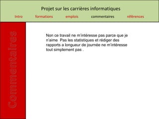 Projet sur les carrières informatiques
Intro   formations       emplois       commentaires        références



              Non ce travail ne m’intéresse pas parce que je
              n’aime Pas les statistiques et rédiger des
              rapports a longueur de journée ne m’intéresse
              tout simplement pas .
 
