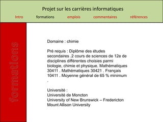 Projet sur les carrières informatiques
Intro   formations      emplois       commentaires          références




              Domaine : chimie

              Pré requis : Diplôme des études
              secondaires .2 cours de sciences de 12e de
              disciplines différentes choisies parmi
              biologie, chimie et physique. Mathématiques
              30411 . Mathématiques 30421 . Français
              10411 . Moyenne général de 65 % minimum
              .

              Université :
              Université de Moncton
              University of New Brunswick – Fredericton
              Mount Allison University
 