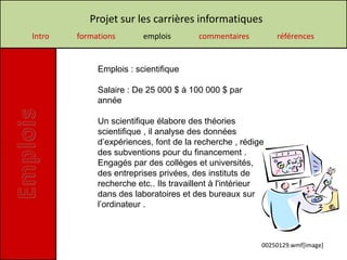 Projet sur les carrières informatiques
Intro   formations       emplois        commentaires         références


             Emplois : scientifique

             Salaire : De 25 000 $ à 100 000 $ par
             année

             Un scientifique élabore des théories
             scientifique , il analyse des données
             d’expériences, font de la recherche , rédige
             des subventions pour du financement .
             Engagés par des collèges et universités,
             des entreprises privées, des instituts de
             recherche etc.. Ils travaillent à l'intérieur
             dans des laboratoires et des bureaux sur
             l’ordinateur .



                                                         00250129.wmf[image]
 