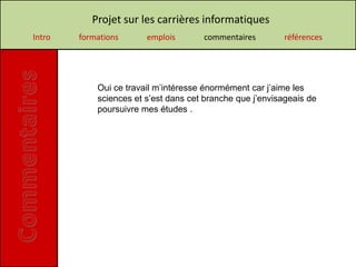 Projet sur les carrières informatiques
Intro   formations      emplois       commentaires        références




            Oui ce travail m’intéresse énormément car j’aime les
            sciences et s’est dans cet branche que j’envisageais de
            poursuivre mes études .
 