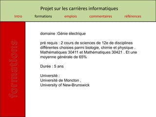 Projet sur les carrières informatiques
Intro   formations         emplois     commentaires         références



           domaine :Génie électrique

           pré requis : 2 cours de sciences de 12e de disciplines
           différentes choisies parmi biologie, chimie et physique .
           Mathématiques 30411 et Mathématiques 30421 . Et une
           moyenne générale de 65%

           Durée : 5 ans

           Université :
           Université de Moncton ,
           University of New-Brunswick
 