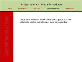 Projet sur les carrières informatiques
Intro   formations       emplois        commentaires          références




         Oui je serai intéressé par ce travail parce que je suis très
         intéressée par les ordinateurs et leurs composantes ,
 