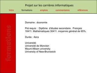 Projet sur les carrières informatiques
Intro   formations        emplois    commentaires     références




           Domaine : économie

           Pré requis : Diplôme d’études secondaire . Français
           10411. Mathématiques 30411. moyenne général de 65%.

           Durée : 4ans

           Université:
           Université de Moncton
           Mount Allison university
           University of New-Brunswick
 