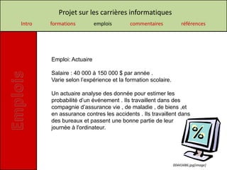 Projet sur les carrières informatiques
Intro   formations         emplois      commentaires             références




        Emploi: Actuaire

        Salaire : 40 000 à 150 000 $ par année .
        Varie selon l’expérience et la formation scolaire.

        Un actuaire analyse des donnée pour estimer les
        probabilité d’un événement . Ils travaillent dans des
        compagnie d’assurance vie , de maladie , de biens ,et
        en assurance contres les accidents . Ils travaillent dans
        des bureaux et passent une bonne partie de leur
        journée à l'ordinateur.




                                                             00443486.jpg[image]
 