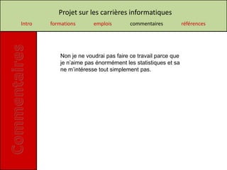 Projet sur les carrières informatiques
Intro   formations      emplois        commentaires           références




           Non je ne voudrai pas faire ce travail parce que
           je n’aime pas énormément les statistiques et sa
           ne m’intéresse tout simplement pas.
 