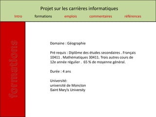 Projet sur les carrières informatiques
Intro   formations       emplois          commentaires        références




                Domaine : Géographie

                Pré requis : Diplôme des études secondaires . Français
                10411 . Mathématiques 30411. Trois autres cours de
                12e année régulier . 65 % de moyenne général.

                Durée : 4 ans

                Université:
                université de Moncton
                Saint Mary's University
 
