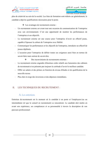10
plus de créativité au sein de la société. Les frais de formation sont réduits car généralement, le
candidat a déjà les qualifications nécessaires pour le poste.
 Les avantages de recrutement externe :
- Un recrutement externe est avant tout une occasion de communication de l’entreprise
avec son environnement. C’est une opportunité de montrer les performances de
l’entreprise et ses objectifs.
- Le recrutement externe est une source pour l’entreprise d’avoir un effectif jeune,
capable d’épouser la culture de l’entreprise avec fidélité.
- Communiquer les performances et les objectifs de l'entreprise, introduire un effectif de
jeunes diplômés.
- L’occasion pour l’entreprise de définir toutes ses exigences aussi bien en termes de
savoir-faire mais surtout de savoir-être.
 Des inconvénients de recrutements externes :
- Le recrutement externe engendre d'énormes coûts relatifs aux honoraires des cabinets
de recrutement et ne présente pas toujours la certitude d’avoir le meilleur candidat.
- Offrir un salaire et des primes en fonction du niveau d'études et de qualification de la
nouvelle recrue.
- Plus cher et exige des inversions et des dépenses immédiates.
II. LES TECHNIQUES DU RECRUTEMENT :
A. Les entretiens
Entretien de recrutement est le moment où le candidat à un poste et l'employeur (ou un
intermédiaire tel que le conseil en recrutement) se rencontrent. Le candidat doit mettre en
avant son expérience, ses compétences et sa personnalité à travers la description de son
parcours professionnel.
 