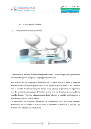 11
 Les principaux d’entretien
1. L’entretien individuel de recrutement
L’entretien est la méthode de recrutement par excellence. Cette technique quasi-systématique
(utilisée à 99% par les entreprises) remplit plusieurs missions.
Tout d’abord, il s’agit de permettre au candidat de s’exprimer afin qu’il donne le maximum
d’informations sur son passé professionnel et ses aspirations pour l’avenir. C’est l’occasion
pour le candidat de défendre son point de vue ou ses opinions et présenter ses expériences
avec des arguments convaincants. L’entretien a donc pour but d’évaluer la personnalité du
candidat. Ensuite, l’entretien a également pour but d’informer le candidat sur l’entreprise, le
poste à pourvoir et ses caractéristiques.
La particularité de l’entretien individuel, en comparaison avec les autres méthodes
d’évaluation, est de mettre en contact direct le demandeur d’emploi et le décideur, qui
pourront ainsi échanger des informations.
 