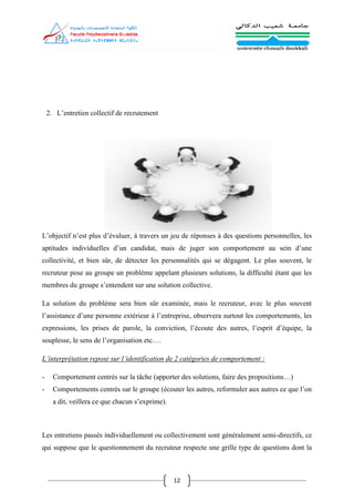 12
2. L’entretien collectif de recrutement
L’objectif n’est plus d’évaluer, à travers un jeu de réponses à des questions personnelles, les
aptitudes individuelles d’un candidat, mais de juger son comportement au sein d’une
collectivité, et bien sûr, de détecter les personnalités qui se dégagent. Le plus souvent, le
recruteur pose au groupe un problème appelant plusieurs solutions, la difficulté étant que les
membres du groupe s’entendent sur une solution collective.
La solution du problème sera bien sûr examinée, mais le recruteur, avec le plus souvent
l’assistance d’une personne extérieur à l’entreprise, observera surtout les comportements, les
expressions, les prises de parole, la conviction, l’écoute des autres, l’esprit d’équipe, la
souplesse, le sens de l’organisation etc.…
L’interprétation repose sur l’identification de 2 catégories de comportement :
- Comportement centrés sur la tâche (apporter des solutions, faire des propositions…)
- Comportements centrés sur le groupe (écouter les autres, reformuler aux autres ce que l’on
a dit, veillera ce que chacun s’exprime).
Les entretiens passés individuellement ou collectivement sont généralement semi-directifs, ce
qui suppose que le questionnement du recruteur respecte une grille type de questions dont la
 