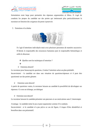 13
formulation reste large pour permettre des réponses argumentées et libres. Il s’agit de
conduire les propos du candidat sur des points qui intéressent plus particulièrement le
recruteur en fonction des exigences du poste à pourvoir.
3. Entretiens à la chaîne
Il s’agit d’entretiens individuels mais avec plusieurs personnes de manière successive.
D’abord, le responsable des ressources humaines puis le responsable hiérarchique et
enfin le directeur.
 Quelles sont les techniques d’entretien ?

 Entretien directif
Le recruteur pose beaucoup de questions, il mène l’entretien selon un plan préétabli.
Inconvénient : le candidat est dans une situation de questions/réponses et il peut être
questionné sur des points gênants
 Entretien semi directif
A partir de questions vastes, le recruteur laissera au candidat la possibilité de développer ses
réponses. Ce sera un échange, un dialogue
 Entretien non directif
Le recruteur laissera le candidat présenter son parcours et ses motivations sans L’interrompre
Avantage : le candidat mène le jeu et peut argumenter comme il le souhaite.
Inconvénient : si le candidat n’a pas prévu ce cas de figure, il risque d’être déstabilisé et
brouillon dans son présentatif.
 