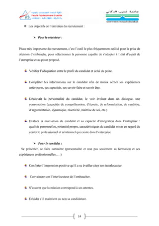 14
 Les objectifs de l’entretien du recrutement :
 Pour le recruteur :
Phase très importante du recrutement, c’est l’outil le plus fréquemment utilisé pour la prise de
décision d’embauche, pour sélectionner la personne capable de s’adapter à l’état d’esprit de
l’entreprise et au poste proposé.
Vérifier l’adéquation entre le profil du candidat et celui du poste.
Compléter les informations sur le candidat afin de mieux cerner ses expériences
antérieures, ses capacités, ses savoir‐faire et savoir être.
Découvrir la personnalité du candidat, le voir évoluer dans un dialogue, une
conversation (capacités de compréhension, d’écoute, de reformulation, de synthèse,
d’argumentation, dynamique, réactivité, maîtrise de soi, etc.)
Evaluer la motivation du candidat et sa capacité d’intégration dans l’entreprise :
qualités personnelles, potentiel propre, caractéristiques du candidat mises en regard du
contexte professionnel et relationnel qui existe dans l’entreprise
 Pour le candidat :
Se présenter, se faire connaître (personnalité et non pas seulement sa formation et ses
expériences professionnelles, …)
Conforter l’impression positive qu’il a su éveiller chez son interlocuteur
Convaincre son l’interlocuteur de l’embaucher.
S’assurer que la mission correspond à ses attentes.
Décider s’il maintient ou non sa candidature.
 