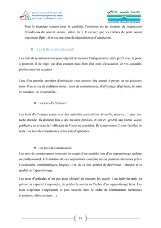 15
Pour le recruteur comme pour le candidat, l’entretien est un moment de négociation
(Conditions du contrat, salaire, statut, etc.). Il est rare que les critères du poste soient
totalement figés ; il existe une zone de négociation et d’adaptation.
B. Les tests de recrutement :
Les tests de recrutement ont pour objectif de mesurer l'adéquation de votre profil avec le poste
à pourvoir. Il ne s'agit pas d'un examen mais bien d'un outil d'évaluation de vos capacités
professionnelles acquises
Lors d'un premier entretien d'embauche vous pouvez être amené à passer un ou plusieurs
tests. Il en existe de multiples sortes : tests de connaissances, d’efficience, d'aptitude, de mise
en situation, de personnalité...
 Les tests d’efficience :
Les tests d’efficience concernent des aptitudes particulières (visuelle, motrice…) pour une
tache donnée. Ils donnent lieu à des mesures précises, et ont en général une bonne valeur
prédictive au niveau de l’efficacité de l’activité considéré. Ils comprennent 2 sous-familles de
tests : les tests de connaissance et les tests d’aptitudes.
 Les tests de connaissance
Les tests de connaissances mesurent les acquis d’un candidat lors d’un apprentissage scolaire
ou professionnel. L’évaluation de ces acquisitions concerne un ou plusieurs domaines précis
(vocabulaire, mathématiques, langues...) et, de ce fait, permet de déterminer l’étendue et la
qualité de l’apprentissage.
Les tests d’aptitudes n’ont pas pour objectif de mesurer les acquis d’un individu mais de
prévoir sa capacité à apprendre, de prédire le succès ou l’échec d’un apprentissage futur. Les
tests d’aptitude s’appliquent le plus souvent dans le cadre de recrutements techniques
(vendeurs, informaticiens…).
 
