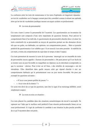 16
La confusion entre les tests de connaissance et les tests d’aptitudes est largement répandue :
un test de vocabulaire sur le langage courant peut être considéré comme évaluant une aptitude
alors qu’un test de vocabulaire juridique mesure un acquis scolaire ou professionnel.
 Les tests de personnalité:
Ces tests visent à cerner la personnalité de l’examiné. Les questionnaires ou inventaires de
tempérament sont composés d’une série importante de questions fermées. Pour prévoir le
comportement futur d’un individu, le questionnaire de personnalité cherche donc à évaluer les
traits constitutifs de sa personnalité au moyen de questions portant sur des domaines divers
tels que ses goûts, ses habitudes, ses opinions, ses comportements passés… Mais ce postulat
prédictif du questionnaire n’est valables que s’il est associé à un autre postulat : la stabilité de
ces traits, et donc du comportement du sujet dans le temps et dans l’espace.
Ces tests permettent de mesurer le score de la personne interrogée sur un ensemble de traits
de personnalité encore appelés « facteurs de personnalité ». On peut penser qu’il est facile de
se monter sous un jour favorable en maquillant ses réponses ou en cherchant à comprendre ce
que le recruteur valorise. Pour éviter un tel biais, « des échelles de mensonges » ont été
introduites. Elles identifient dans quelle mesure celui qui répond cherche à nier ses
comportements habituels qui le présenteraient sous un jour moins favorable. On pose par
exemple les questions suivantes :
- « N’avez-vous jamais préféré de jurons ? »
- « Avez-vous de la chance ? »
Un score très élevé de ce type de questions, sans être le signe d’un mensonge délibéré, serait
simplement suspect.
 Les tests en mise en situation :
Ces tests placent les candidats dans des situations caractéristiques du travail à accomplir. Ils
reposent sur l’idée que le meilleur outil prédictif d’une réussite professionnelle future est un
essai professionnel. Il s’agit de confronter le candidat à une situation la plus proche possible
de ce qu’il racontera dans son poste.
 