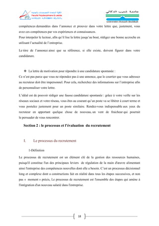 18
compétences demandées dans l’annonce et prouvez dans votre lettre que, justement, vous
avez ces compétences par vos expériences et connaissances.
Pour interpeler le lecteur, afin qu’il lise la lettre jusqu’au bout, rédigez une bonne accroche en
utilisant l’actualité de l’entreprise.
Le titre de l’annonce ainsi que sa référence, si elle existe, doivent figurer dans votre
candidature.
 La lettre de motivation pour répondre à une candidature spontanée :
Ce n’est pas parce que vous ne répondez pas à une annonce, que le courrier que vous adressez
au recruteur doit être impersonnel. Pour cela, recherchez des informations sur l’entreprise afin
de personnaliser votre lettre.
L’idéal est de pouvoir rédiger une fausse candidature spontanée : grâce à votre veille sur les
réseaux sociaux et votre réseau, vous êtes au courant qu’un poste va se libérer à court terme et
vous postulez justement pour un poste similaire. Rendez-vous indispensable aux yeux du
recruteur en apportant quelque chose de nouveau, un vent de fraicheur qui pourrait
le persuader de vous rencontrer.
Section 2 : le processus et l’évaluation du recrutement
I. Le processus du recrutement
1-Définition
Le processus de recrutement est un élément clé de la gestion des ressources humaines,
puisqu'il constitue l'un des principaux leviers de régulation de la main d'œuvre alimentant
ainsi l'entreprise des compétences nouvelles dont elle a besoin. C’est un processus décisionnel
long et complexe dont a constructions fait en réalité dans tous les étapes successives, et non
pas « moment » précis, Le processus de recrutement est l'ensemble des étapes qui amène à
l'intégration d'un nouveau salarié dans l'entreprise.
 