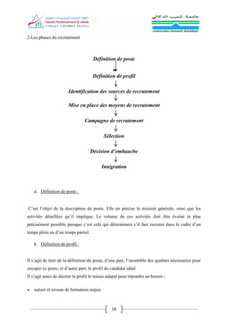 19
2-Les phases du recrutement
Définition de poste
Définition de profil
Identification des sources de recrutement
Mise en place des moyens de recrutement
Campagne de recrutement
Sélection
Décision d’embauche
Intégration
a. Définition de poste :
C’est l’objet de la description de poste. Elle en précise la mission générale, ainsi que les
activités détaillées qu’il implique, Le volume de ces activités doit être évalué le plus
précisément possible puisque c’est cela qui déterminera s’il faut recruter dans le cadre d’un
temps plein ou d’un temps partiel.
b. Définition de profil :
Il s’agit de tirer de la définition du poste, d’une part, l’ensemble des qualités nécessaires pour
occuper ce poste, et d’autre part, le profil du candidat idéal.
Il s’agit aussi de décrire le profil le mieux adapté pour répondre au besoin :
 nature et niveau de formation requis
 