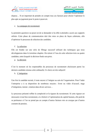21
dispose… Il est important de prendre en compte tous ces facteurs pour choisir l’opérateur le
plus apte au jugement pour le poste à pourvoir.
e. La campagne de recrutement
La première question à se poser est de se demander si la cible à atteindre a accès aux supports
utilisés. Cette phase de communication doit être mise en place de façon cohérente, afin
d’optimiser le processus de sélection des candidats.
f. La sélection
Elle est fondée sur une série de filtrage successif utilisant des techniques que nous
développerons dans le troisième chapitre. On retient à l’issu de cette sélection trois ou quatre
candidats, entre lesquels la décision finale sera prise.
g. La décision
C’est le moment où les responsables du processus de recrutement choisissent parmi les
derniers candidats retenus celui embauché. Ce choix est très subjectif.
h. L’intégration
Une fois le candidat recruté, il reste encore à l’intégrer au sein de l’organisation. Pour l’aider
l’entreprise a à sa disposition de nombreux moyens : livret ou vidéo d’accueil, stage
d’intégration, tutorat ; rotation dans divers services…
Le processus présenté reflète la complexité et la rigueur du recrutement. Si cette rigueur est
nécessaire à tout bon recrutement, et a fortiori à l’optimisation du capital humain, elle perd de
sa pertinence si l’on ne prend pas en compte d’autres facteurs mis en exergue par d’autres
courants de pensées.
 