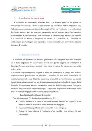 22
II. L’évaluation du recrutement
L’évaluation du recrutement intervient donc à la dernière phase de la gestion du
recrutement, elle consiste à vérifier si le recrutement des candidats a été bien effectué ou non,
l’adaptation des nouveaux salariés avec la stratégie définie par l’entreprise et la performance
des postes occupés par les nouveaux personnels, serrent toujours parmi les premières
préoccupations de toute entreprise. D’où importance de l’évaluation de potentiel qui conduite
à la définition du besoin d’intégration du salarié, et l’évaluation de candidats ou
collaborateurs pour anticiper leurs capacités à réussir, connaître leurs motivations, détecter
leurs axes de progrès.
A. Evaluation du potentiel
L'évaluation des potentiels fait partie du quotidien de toute entreprise. Elle reste un moyen
sûr et fiable d'optimiser les puissances de chacun. Elle permet de gérer les compétences et
d'anticiper les mouvements en ayant une vision claire et précise des équipes en place et de
celles à venir.
L’évaluation de potentiel permet de gérer au mieux les compétences de chacun dans un souci
d'épanouissement professionnel et personnel. L'ensemble de nos outils d'évaluation de
potentiel correspond à une démarche rigoureuse et qualitative. L'optimisation du capital
humain d'une entreprise passe par une évaluation des potentiels approfondie de chacun. Cette
démarche d'évaluation de potentiel intervient en appui des décisions majeures de l'entreprise
au niveau individuel et au niveau stratégique. L’évaluation de potentiel intervient en phase
finale de recrutement pour valider un choix parmi des candidats.
Les objectifs de l’évaluation de potentiel
Plus spécifiquement, l’évaluation de potentiel permet de :
 Qualifier la force et la nature d’une candidature en fonction des exigences et du
profil du poste : c’est-à-dire la bonne personne a le bon poste.
 Documenter la compatibilité entre un candidat et une entreprise.
 Évaluer le risque inhérent à l’embauche d’un candidat : pour évitera le sous
recrutement.
 