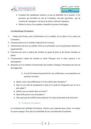 23
 Comparer des candidatures internes à ce qui est disponible sur le marché : si les
personnes qui travaillent au sien de l’entreprise sont plus équivalents que de
l’externe de l’entreprise c’est mieux de choisir celles de l’entreprise.
 Définir les forces d’un candidat et identifier les points à développer.
La méthodologie d’évaluation :
1. Analyse des besoins, prise d’information sur le candidat, sur la culture et les valeurs de
l’entreprise.
2. Communication avec le candidat. Explication de l’exercice.
3. Administration de tests au candidat. Entrevue en profondeur avec le psychologue industriel et
organisationnel.
4. Correction des tests et analyse des résultats en regard du poste et des besoins formulés au
départ.
5. Communication verbale des résultats au client. Échanges avec le client, réponses à ses
interrogations.
6. Rencontre avec le candidat. Communication des résultats. Échanges. Présentation des aires de
développement.
 Lors de l'évaluation du potentiel de votre collaborateur, nous répondons aux
questions suivantes :
Quelle vision votre collaborateur a-t-il de sa place dans l'entreprise ?
Quel est son style de management et quel est le mode de management qui lui est le
plus adapté ?
Quelles sont ses attentes dans son travail ?
Quels défis pouvez-vous lui proposer ?
Dans quel type de mobilité interne présente-t-il le plus de potentiel et de motivation
B. la démarche d’évaluation
La vérification des méthodes d’évaluation utilisées assez important pour évitera ou corriger
les erreurs engages. Pour cela il est préférable de suivi une démarche d’évaluation.
 