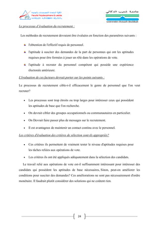 24
Le processus d’évaluation du recrutement :
Les méthodes de recrutement devraient être évaluées en fonction des paramètres suivants :
l'obtention de l'effectif requis de personnel.
l'aptitude à susciter des demandes de la part de personnes qui ont les aptitudes
requises pour être formées à jouer un rôle dans les opérations de vote.
l'aptitude à recruter du personnel compétent qui possède une expérience
électorale antérieure.
L'évaluation de ces facteurs devrait porter sur les points suivants :
Le processus de recrutement cible-t-il efficacement le genre de personnel que l'on veut
recruter?
 Les processus sont trop étroits ou trop larges pour intéresser ceux qui possèdent
les aptitudes de base que l'on recherche.
 On devrait cibler des groupes occupationnels ou communautaires en particulier.
 On Devrait faire passer plus de messages sur le recrutement.
 Il est avantageux de maintenir un contact continu avec le personnel.
Les critères d'évaluation des critères de sélection sont-ils appropriés?
 Ces critères ils permettent de vraiment tester le niveau d'aptitudes requises pour
les tâches reliées aux opérations de vote.
 Les critères ils ont été appliqués adéquatement dans la sélection des candidats.
Le travail relié aux opérations de vote est-il suffisamment intéressant pour intéresser des
candidats qui possèdent les aptitudes de base nécessaires, Sinon, peut-on améliorer les
conditions pour susciter des demandes? Ces améliorations ne sont pas nécessairement d'ordre
monétaire. Il faudrait plutôt considérer des solutions qui ne coûtent rien.
 
