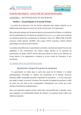 25
PARTIE PRATIQUE : ANALYSE DU QUESTIONNAIRE
CHAPITRE 1 : METHODOLOGIE DU RECHERCHE
Section 1 : les participants et le terrain d’étude
La gestion du recrutement c’est une fonction importante pour chaque entreprise ou un
établissement, dont lequel son succès est l’un des clés du succès de l’organisation.
Dans cette partie pratique qui fait partie du plan de notre projet de fin d’études, on a décidé de
faire un questionnaire qui est adressé aux entreprises du secteur service pour savoir comment
ces entreprises gèrent leurs recrutements, les entreprises visées sont : BMCE Bank, CEGAM
assurance, Crédit Agricole, ANAPEC, ILS voyage, WAFA Assurance, Cabinet médical
(génécologie) et Ecole privé (ATTARAJI).
Les données rassemblées par ce questionnaire sont traiter et analyser par logiciel Excel en des
graphiques et des commentaires, qui analyse chaque question de 16 questions du
questionnaire, un analyse SWOT arrivent après pour décrire les forces et les faiblesses au
niveau interne, et les opportunités et menaces au niveau externe de l’entreprise, et des
conclusions.
ELABORATION DU QUESTIONNAIRE
Questionnaire à propos de la gestion du recrutement
Ce questionnaire est réalisé dans le cadre d’un projet de fin d’études à la faculté
polydisciplinaire d’El-Jadida. Il s’adresse aux responsables de la fonction ressources
Humaines (DRH, responsable personnel, responsable de recrutement…), il a été conçu pour
être simple à remplir, en environ 10 minutes. Pour répondre à la plupart des questions, il suffit
de mettre une croix dans la case correspondante. Généralement vous n’aurez pas à aller
chercher d’informations complémentaires.
Nous vous remercions toutefois de bien vouloir faire votre possible pour y répondre. (Nous
nous engageons à la confidentialité absolue des données. Les questions feront l’objet d’un
traitement anonyme).
 