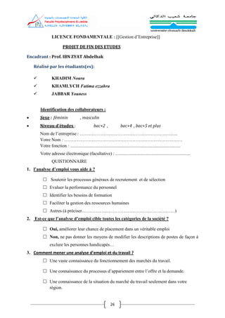 26
LICENCE FONDAMENTALE : [[Gestion d’Entreprise]]
PROJET DE FIN DES ETUDES
Encadrant : Prof. IBN ZYAT Abdelhak
Réalisé par les étudiants(es):
 KHADIM Noura
 KHAMLYCH Fatima ezzahra
 JABBAR Youness
Identification des collaborateurs :
 Sexe : féminin , masculin
 Niveau d’études : bac+2 , bac+4 , bac+5 et plus
Nom de l’entreprise : ………………………………………………………..
Votre Nom : ……………………………………………………………………
Votre fonction : .................................................................................................
Votre adresse électronique (facultative) : ..................................................................
QUISTIONNAIRE
1. l’analyse d’emploi vous aide à ?
 Soutenir les processus généraux de recrutement et de sélection
 Evaluer la performance du personnel
 Identifier les besoins de formation
 Faciliter la gestion des ressources humaines
 Autres (à préciser……………..………………………………………)
2. Est-ce que l’analyse d’emploi cible toutes les catégories de la société ?
 Oui, améliorer leur chance de placement dans un véritable emploi
 Non, ne pas donner les moyens de modifier les descriptions de postes de façon à
exclure les personnes handicapés…
3. Comment mener une analyse d’emploi et du travail ?
 Une vaste connaissance du fonctionnement des marchés du travail.
 Une connaissance du processus d’appariement entre l’offre et la demande.
 Une connaissance de la situation du marché du travail seulement dans votre
région.
 