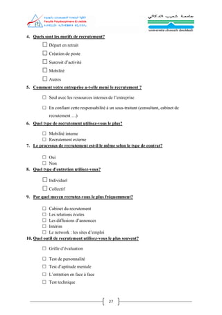 27
4. Quels sont les motifs de recrutement?
 Départ en retrait
 Création de poste
 Surcroit d’activité
 Mobilité
 Autres
5. Comment votre entreprise a-t-elle mené le recrutement ?
 Seul avec les ressources internes de l’entreprise
 En confiant cette responsabilité à un sous-traitant (consultant, cabinet de
recrutement …)
6. Quel type de recrutement utilisez-vous le plus?
 Mobilité interne
 Recrutement externe
7. Le processus de recrutement est-il le même selon le type de contrat?
 Oui
 Non
8. Quel type d'entretien utilisez-vous?
 Individuel
 Collectif
9. Par quel moyen recrutez-vous le plus fréquemment?
 Cabinet du recrutement
 Les relations écoles
 Les diffusions d’annonces
 Intérim
 Le network : les sites d’emploi
10. Quel outil de recrutement utilisez-vous le plus souvent?
 Grille d’évaluation
 Test de personnalité
 Test d’aptitude mentale
 L’entretien en face à face
 Test technique
 