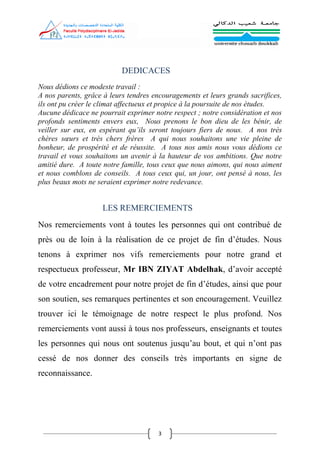 3
DEDICACES
Nous dédions ce modeste travail :
A nos parents, grâce à leurs tendres encouragements et leurs grands sacrifices,
ils ont pu créer le climat affectueux et propice à la poursuite de nos études.
Aucune dédicace ne pourrait exprimer notre respect ; notre considération et nos
profonds sentiments envers eux, Nous prenons le bon dieu de les bénir, de
veiller sur eux, en espérant qu’ils seront toujours fiers de nous. A nos très
chères sœurs et très chers frères A qui nous souhaitons une vie pleine de
bonheur, de prospérité et de réussite. A tous nos amis nous vous dédions ce
travail et vous souhaitons un avenir à la hauteur de vos ambitions. Que notre
amitié dure. A toute notre famille, tous ceux que nous aimons, qui nous aiment
et nous comblons de conseils. A tous ceux qui, un jour, ont pensé à nous, les
plus beaux mots ne seraient exprimer notre redevance.
LES REMERCIEMENTS
Nos remerciements vont à toutes les personnes qui ont contribué de
près ou de loin à la réalisation de ce projet de fin d’études. Nous
tenons à exprimer nos vifs remerciements pour notre grand et
respectueux professeur, Mr IBN ZIYAT Abdelhak, d’avoir accepté
de votre encadrement pour notre projet de fin d’études, ainsi que pour
son soutien, ses remarques pertinentes et son encouragement. Veuillez
trouver ici le témoignage de notre respect le plus profond. Nos
remerciements vont aussi à tous nos professeurs, enseignants et toutes
les personnes qui nous ont soutenus jusqu’au bout, et qui n’ont pas
cessé de nos donner des conseils très importants en signe de
reconnaissance.
 