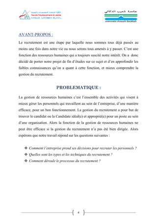 4
AVANT-PROPOS :
Le recrutement est une étape par laquelle nous sommes tous déjà passés au
moins une fois dans notre vie ou nous serons tous amenés à y passer. C’est une
fonction des ressources humaines qui a toujours suscité notre intérêt. On a donc
décidé de porter notre projet de fin d’études sur ce sujet et d’en approfondir les
faibles connaissances qu’on a quant à cette fonction, et mieux comprendre la
gestion du recrutement.
PROBLEMATIQUE :
La gestion de ressources humaines c’est l’ensemble des activités qui visent à
mieux gérer les personnels qui travaillent au sein de l’entreprise, d’une manière
efficace, pour un bon fonctionnement. La gestion du recrutement a pour but de
trouver le candidat ou la Candidate idéal(e) et approprié(e) pour un poste au sein
d’une organisation. Alors la fonction de la gestion de ressources humaines ne
peut être efficace si la gestion du recrutement n’a pas été bien dirigée. Alors
espérons que notre travail répond sur les questions suivantes :
 Comment l’entreprise prend ses décisions pour recruter les personnels ?
 Quelles sont les types et les techniques du recrutement ?
 Comment déroule le processus du recrutement ?
 