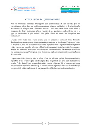 48
CONCLUSION DU QUESIONNAIRE
Plus les ressources humaines développent leurs connaissances et leurs savoirs, plus les
entreprises se voient dans une position avantageuse grâce au multi choix et de sélection afin
de combler le manque dont l’entreprise souffre. Dans notre étude nous avons traité le
processus des divers entreprises, afin de répondre à nos question, « quel est le moyen et le
type de recrutement le plus utilisé ? Sur quels critères se basent les entreprises pour
embaucher ?
D’après notre étude nous avons conclu que les entreprises diffusent leurs demandes
d’embauche par des annonces, en mettant des critères selon la fonction de l’entreprise, certes
la majorité se base sur les connaissances et les diplômes mais l’expérience reste le premier
critère , après une première sélection ciblant les divers catégories de la société, les managers
passent aux entretiens individuels afin de trier les candidats doués, cet entretien est effectué
par les responsables de l’entreprise, pour fournir une meilleure sélection répondant au besoin
de l’entreprise.
Le processus de recrutement reste le même, d’une pré sélection globale donnant des chances
équitables à une sélection plus stricte et plus fine ne gardant que ceux dont l’entreprise a
besoin, l’effet d’expérience ne peut être rejeter comme critère du fait le parcourt représente
une étude réelle dépassant la théorie qi se résume dans les diplômes, mais ceci n’empêche que
peu importe le critère ou le mode de recrutement les difficultés sont toujours présentes.
 