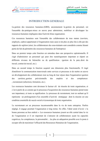 5
INTRODUCTION GENERALE
La gestion des ressources humaines (GRH), anciennement la gestion du personnel, est
l'ensemble des pratiques mises en œuvre pour administrer, mobiliser et développer les
ressources humaines impliquées dans l'activité d'une organisation.
Ces ressources humaines sont l'ensemble des collaborateurs de tous statuts (ouvriers,
employés, cadres) appartenant à l'organisation mais aussi et de plus en plus liés à elle par des
rapports de sujétion (ainsi, les collaborateurs des sous-traitants sont considérés comme faisant
partie de fait du périmètre des ressources humaines de l'entreprise).
Dans un premier temps cette fonction est entendue dans une perspective opérationnelle. Il
s'agit d'administrer un personnel qui peut être numériquement important et réparti en
différents niveaux de hiérarchie ou de qualification : (gestion de la paie, droit du
travail, contrat de travail, etc.).
Dans un second temps la fonction acquiert une dimension plus fonctionnelle. Il s'agit
d'améliorer la communication transversale entre services et processus et de mettre en œuvre
un développement des collaborateurs tout au long de leur séjour dans l'organisation (gestion
des carrières, gestion prévisionnelle des emplois et des compétences
, recrutement (sélection), formation, etc.).
Les ressources humaines sont devenues le facteur clé de réussite de toute organisation, et
c’est à partir de ce constat que le processus d’acquisition des ressources humaines prend toute
son importance, et toute sa signification. Le processus de recrutement, tout en sachant qu’il
représente un prolongement d’un ensemble d’activité stratégique dont la réussite est une
condition essentielle de succès social et économique de toute organisation.
Le recrutement est un processus incontournable dans la vie de toute entreprise. Parfois
négligé, il engage pourtant l’organisation à long terme. En effet, l’idéal serait d’avoir « la
bonne personne au bon endroit ». Les ressources humaines jouent un rôle central dans la vie
de l’organisation et il est important de s’entourer de collaborateurs ayant les capacités
cognitives, les compétences, la personnalité… les plus en adéquation possible avec le poste à
occuper afin de maximiser l’efficacité des Ressources Humaines de l’organisation.
 