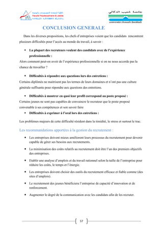 57
CONCLUSION GENERALE
Dans les diverses propositions, les chefs d’entreprises voient que les candidats rencontrent
plusieurs difficultés pour l’accès au monde du travail, à savoir :
 La plupart des recruteurs veulent des candidats avec de l’expérience
professionnelle :
Alors comment peut-on avoir de l’expérience professionnelle si on ne nous accorde pas la
chance de travailler ?
 Difficultés à répondre aux questions lors des entretiens :
Certains diplômés ne maitrisent pas les termes de leurs domaines et n’ont pas une culture
générale suffisante pour répondre aux questions des entretiens.
 Difficultés à montrer en quoi leur profil correspond au poste proposé :
Certains jeunes ne sont pas capables de convaincre le recruteur que le poste proposé
convenable à ses compétences et son savoir faire
 Difficultés à exprimer à l’oral lors des entretiens :
Les problèmes majeurs de cette difficulté résident dans la timidité, le stress et surtout le trac.
Les recommandations apportées à la gestion du recrutement :
 Les entreprises doivent mieux améliorent leurs processus du recrutement pour devenir
capable de gérer ses besoins aux recrutements.
 La minimisation des coûts relatifs au recrutement doit être l’un des premiers objectifs
des entreprises.
 Etablir une analyse d’emplois et du travail rationnel selon la taille de l’entreprise pour
réduire les coûts, le temps et l’énergie.
 Les entreprises doivent choisir des outils du recrutement efficace et fiable comme (des
sites d’emplois).
 Le recrutement des jeunes bénéficiera l’entreprise de capacité d’innovation et de
renforcement.
 Augmenter le degré de la communication avec les candidats afin de les recruter.
 