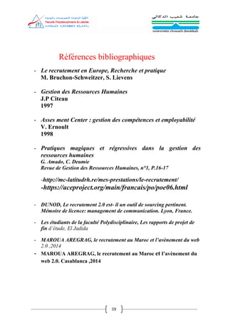 59
Références bibliographiques
- Le recrutement en Europe, Recherche et pratique
M. Bruchon-Schweitzer, S. Lievens
- Gestion des Ressources Humaines
J.P Citeau
1997
- Asses ment Center : gestion des compétences et employabilité
V. Ernoult
1998
- Pratiques magiques et régressives dans la gestion des
ressources humaines
G. Amado, C. Deumie
Revue de Gestion des Ressources Humaines, n°1, P.16-17
-http://mc-latitudrh.re/mes-prestations/le-recrutement/
-https://aceproject.org/main/francais/po/poe06.html
- DUNOD, Le recrutement 2.0 est- il un outil de sourcing pertinent.
Mémoire de licence: management de communication. Lyon, France.
- Les étudiants de la faculté Polydisciplinaire, Les rapports de projet de
fin d’étude, El Jadida
- MAROUA AREGRAG, le recrutement au Maroc et l’avènement du web
2.0 ,2014
- MAROUA AREGRAG, le recrutement au Maroc et l’avènement du
web 2.0. Casablanca ,2014
 
