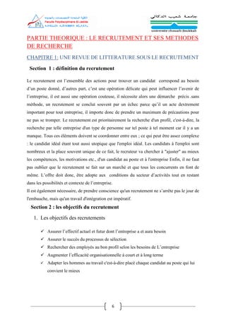 6
PARTIE THEORIQUE : LE RECRUTEMENT ET SES METHODES
DE RECHERCHE
CHAPITRE 1: UNE REVUE DE LITTERATURE SOUS LE RECRUTEMENT
Section 1 : définition du recrutement
Le recrutement est l’ensemble des actions pour trouver un candidat correspond au besoin
d’un poste donné, d’autres part, c’est une opération délicate qui peut influencer l’avenir de
l’entreprise, il est aussi une opération couteuse, il nécessite alors une démarche précis .sans
méthode, un recrutement se conclut souvent par un échec parce qu’il un acte dextrement
important pour tout entreprise, il importe donc de prendre un maximum de précautions pour
ne pas se tromper. Le recrutement est prioritairement la recherche d'un profil, c'est-à-dire, la
recherche par telle entreprise d'un type de personne sur tel poste à tel moment car il y a un
manque. Tous ces éléments doivent se coordonner entre eux ; ce qui peut être assez complexe
: le candidat idéal étant tout aussi utopique que l'emploi idéal. Les candidats à l'emploi sont
nombreux et la place souvent unique de ce fait, le recruteur va chercher à "ajuster" au mieux
les compétences, les motivations etc., d'un candidat au poste et à l'entreprise Enfin, il ne faut
pas oublier que le recrutement se fait sur un marché et que tous les concurrents en font de
même. L’offre doit donc, être adopte aux conditions du secteur d’activités tout en restant
dans les possibilités et contexte de l’entreprise.
Il est également nécessaire, de prendre conscience qu'un recrutement ne s’arrête pas le jour de
l'embauche, mais qu'un travail d'intégration est impératif.
Section 2 : les objectifs du recrutement
1. Les objectifs des recrutements
 Assurer l’effectif actuel et futur dont l’entreprise a et aura besoin
 Assurer le succès du processus de sélection
 Rechercher des employés au bon profil selon les besoins de L’entreprise
 Augmenter l’efficacité organisationnelle à court et à long terme
 Adapter les hommes au travail c'est-à-dire placé chaque candidat au poste qui lui
convient le mieux
 