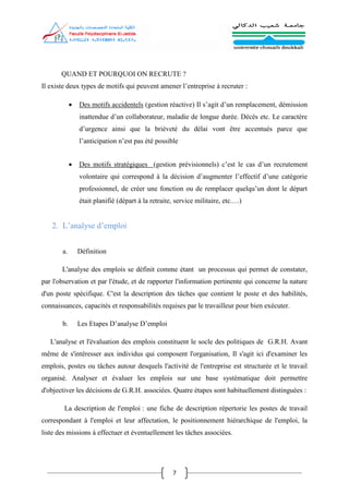 7
QUAND ET POURQUOI ON RECRUTE ?
Il existe deux types de motifs qui peuvent amener l’entreprise à recruter :
 Des motifs accidentels (gestion réactive) Il s’agit d’un remplacement, démission
inattendue d’un collaborateur, maladie de longue durée. Décès etc. Le caractère
d’urgence ainsi que la brièveté du délai vont être accentués parce que
l’anticipation n’est pas été possible
 Des motifs stratégiques (gestion prévisionnels) c’est le cas d’un recrutement
volontaire qui correspond à la décision d’augmenter l’effectif d’une catégorie
professionnel, de créer une fonction ou de remplacer quelqu’un dont le départ
était planifié (départ à la retraite, service militaire, etc.…)
2. L’analyse d’emploi
a. Définition
L'analyse des emplois se définit comme étant un processus qui permet de constater,
par l'observation et par l'étude, et de rapporter l'information pertinente qui concerne la nature
d'un poste spécifique. C'est la description des tâches que contient le poste et des habilités,
connaissances, capacités et responsabilités requises par le travailleur pour bien exécuter.
b. Les Etapes D’analyse D’emploi
L'analyse et l'évaluation des emplois constituent le socle des politiques de G.R.H. Avant
même de s'intéresser aux individus qui composent l'organisation, Il s'agit ici d'examiner les
emplois, postes ou tâches autour desquels l'activité de l'entreprise est structurée et le travail
organisé. Analyser et évaluer les emplois sur une base systématique doit permettre
d'objectiver les décisions de G.R.H. associées. Quatre étapes sont habituellement distinguées :
La description de l'emploi : une fiche de description répertorie les postes de travail
correspondant à l'emploi et leur affectation, le positionnement hiérarchique de l'emploi, la
liste des missions à effectuer et éventuellement les tâches associées.
 
