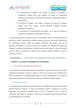 8
 La spécification de l'emploi : elle consiste à recenser les capacités et
compétences requises pour tenir l'emploi, en termes de qualification
d'expérience, de formation, de qualités personnelles, de capacités physiques ou
intellectuelles.
 L'évaluation de l'emploi : elle conduit à attribuer une valeur aux exigences
requises pour tenir l'emploi, suivant différentes méthodes possibles
(analytiques ou globales).
 La classification ou hiérarchisation des emplois : sur la base des résultats de
l'évaluation, les emplois sont hiérarchisés entre eux.
La connaissance précise des emplois et de leur valeur relative sert par exemple à dessiner des
parcours de carrière, mieux gérer les mobilités internes, asseoir des actions de recrutement sur
des informations précises, fonder les pratiques d'évaluation des salariés ainsi que les
politiques de formation, en réponse à des écarts éventuels entre compétences requises par
l'emploi et compétences détenues par le salarié en poste sur cet emploi. Ce type de démarche
peut être réalisé en interne par la direction des ressources humaines (D.R.H.) ou par un
prestataire extérieur.
CHAPITRE 2 : LES TYPES ET LE PROCESSUS DU RECRUTEMENT
Section 1 : les types et techniques du recrutement
I. LES TYPES DES RECRUTEMENTS
Le recrutement est une procédure gérée par la gestion des ressources humaines. Il existe deux
méthodes de recrutements interne et externe. Le choix entre ces deux types est décidé par la
GRH en accord avec le responsable opérationnel et se base, essentiellement, sur la nature et
les fonctions du poste et sur le profil du personnel que l’entreprise souhaite engager.
A. Recrutement interne
Les gestionnaires des ressources humaines préfèrent cette méthode car le recrutement interne
présente plusieurs avantages. Ce type de recrutement consiste à promouvoir aux postes
disponibles, des personnes travaillant déjà au sein de l’entreprise. Ainsi, les frais de
recrutement sont faibles et l’employé n’a pas besoin d’intégration particulière étant donné
qu’il fait déjà partie de l’entreprise.
 