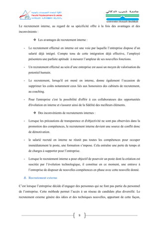 9
Le recrutement interne, au regard de sa spécificité offre à la fois des avantages et des
inconvénients :
 Les avantages de recrutement interne :
- Le recrutement effectué en interne est une voie par laquelle l’entreprise dispose d’un
salarié déjà intégré. Compte tenu de cette intégration déjà effective, l’employé
présentera une parfaite aptitude à mesurer l’ampleur de ses nouvelles fonctions.
- Un recrutement effectué au sein d’une entreprise est aussi un moyen de valorisation du
potentiel humain.
- Le recrutement, lorsqu'il est mené en interne, donne également l’occasion de
supprimer les coûts notamment ceux liés aux honoraires des cabinets de recrutement,
au coaching.
- Pour l'entreprise c'est la possibilité d'offrir à ces collaborateurs des opportunités
d'évolution en interne et s'assurer ainsi de la fidélité des meilleurs éléments.
 Des inconvénients de recrutements internes :
- Lorsque les précautions de transparence et d'objectivité ne sont pas observées dans la
promotion des compétences, le recrutement interne devient une source de conflit donc
de démotivation.
- le salarié recruté en interne ne réunit pas toutes les compétences pour occuper
immédiatement le poste, une formation s’impose. Cela entraîne une perte de temps et
de charges à supporter pour l’entreprise.
- Lorsque le recrutement interne a pour objectif de pourvoir un poste dont la création est
suscitée par l’évolution technologique, il constitue en ce moment, une entrave à
l’entreprise de disposer de nouvelles compétences en phase avec cette nouvelle donné.
B. Recrutement externe
C’est lorsque l’entreprise décide d’engager des personnes qui ne font pas partie du personnel
de l’entreprise. Cette méthode permet l’accès à un réseau de candidats plus diversifié. Le
recrutement externe génère des idées et des techniques nouvelles, apportant de cette façon,
 