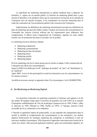 10
La spécificité du marketing international ou global résiderait donc à dépasser les
frontières, à opérer sur un marché global. La fonction du marketing global donc a pour
mission d’identifier et de satisfaire mieux que la concurrences les besoins de la clientèle de
l’entreprise hors du marché d’origine, et de coordonnées les activités marketing dans le
cadre des contraintes de l’environnement global et des ressources de l’entreprise.
Implicitement, les définitions du marketing international renvoient aux définitions de
base de marketing qui peut être défini comme l’analyse des besoins des consommateurs et
l’ensemble des moyens d’action utilisent par les organisations pour influencer leur
comportement. Il affecte toute l’organisation de l’entreprise, laquelle est toute entière
tournée vers la satisfaction du client et non plus vers le produit.
Le marketing recouvre plusieurs champs :
 Marketing collaboratif
 Marketing communautaire
 Marketing de base des donnés
 Marketing direct
 Marketing mobile
 Marketing digital
D’où le marketing crée de la valeur perçue par les clients et adapte l’offre commerciale de
l’entreprise aux désirs des consommateurs.
Jusqu’en 2004 il est défini par les 4P, ‟politique de produit″, de ‟prix″, de ‟distribution″ et
de ‟publicité″.
Après 2004 : il est à la fois participatif et social (en interaction avec les consommateurs via
les réseaux sociaux).
Au-delà un nouveau concept va apparaitre dans l’ère économique c’est le MARKETING.
2- Du Marketing au Marketing Digital.
Les premières recherches en marketing consacrées à l’Internet sont apparus à la fin
des années 90 quelque temps après l’ouverture du première site web (1991) et la création
d’entreprises emblématiques de l’ère du numérique (Amazon.com en 1994, Yahoo ! eBay
et Altavista en 1995, Hotmail en 1996, Netflix en 1997). A l’époque, Internet n’était
accessible qu’en se connectant a son ordinateur.
L’Internet se généralise auprès du grand public, ce qui engendre des changements dans la
société et modifie le comportement des consommateurs et des entreprises. Les medias
digitaux bouleversent les stratégies marketing des entreprises et contribuent à créer de
nouveaux modèles économiques. Elles disposent d’approches innovantes pour fournir de la
valeur aux clients. Elles peuvent également améliorer, grâce aux technologies digitales, les
 