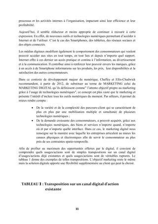11
processus et les activités internes à l’organisation, impactant ainsi leur efficience et leur
profitabilité.
Aujourd’hui, il semble réducteur et moins approprie de continuer à recourir à cette
expression. En effet, de nouveaux outils et technologies numériques permettant d’accéder à
Internet et de l’utiliser. C’est le cas des Smartphones, des tablettes, des réseaux sociaux et
des objets connectés.
Les médias digitaux modifient également le comportement des consommateurs qui veulent
pouvoir accéder aux sites en tout temps, en tout lieu et depuis n’importe quel support.
Internet offre à ces dernier un accès pratique et continu à l’information, au divertissement
et à la communication. Il contribue ainsi à renforcer leur pouvoir envers les marques, grâce
à un accès à de Smartphone informations sur les produits, les prix, leur disponibilités et la
satisfaction des autres consommateurs.
Dans ce contexte de développement majeur du numérique, Chaffey et Ellis-Chadwick
recommandent, à partir de 2012, de substituer au terme de MARKETING celui du
MARKETING DIGITAL qu’ils définissent comme‟ l’attente objectif propre au marketing
grâce à l’usage de technologies numériques″, ce concept est plus vaste que le marketing et
présente l’intérêt d’inclure tous les outils numériques du moment. Par ailleurs, il permet de
mieux rendre compte :
 De la variété et de la complexité des parcours-client qui se caractérisent de
plus en plus par une mobilisation multiple et simultanée de plusieurs
technologies numériques ;
 De la demande croissante des consommateurs, a pouvoir acquérir, grâce aux
technologies numériques, des biens et services n’importe quand, n’importe
où et par n’importe quelle interface. Dans ce cas, le marketing digital nous
renseigne sur la manière avec laquelle les entreprises articulent au mieux les
canaux physiques et électroniques afin de servir le consommateur au plus
près de ses contraintes spatio-temporelle.
Afin de profiter au maximum des opportunités offertes par le digital, il convient de
comprendre quels usages/actions sont de simples transpositions sur un canal digital
d’usages/actions déjà existantes et quels usages/actions sont de véritables ruptures. Le
tableau 1 donne des exemples de telles transpositions. L’objectif marketing reste le même
mais la solution digitale apporte une flexibilité supplémentaire au client qui peut la choisir.
TABLEAU 1 : Transposition sur un canal digital d’action
existante
 