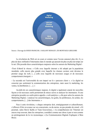 16
Source : Ouvrage de SHEID FRANCOIS ; VAILLANT RENAUD ; DE MONTAIGO GREGOIRE
La révolution du Web est en cours et comme nous l’avons annoncé plus tôt, il y a
plus de deux milliards d’internautes dans le monde qui passent de plus en plus de temps sur
le net. Elle possède deux caractéristiques majeures selon les auteurs du Marketing Digital :
-Tout d’abord la vitesse. « Celle avec laquelle internet a été adopté par la population
mondiale, celle encore plus grande avec laquelle les réseaux sociaux sont devenus le
premier usage du web, […] celle avec laquelle de nouveaux usages et de nouveaux
comportement émergent. »
- La seconde est l’universalité de son impact sur le « parcours client ». « Le digital ne
concerne pas seulement la communication des entreprises, mais aussi le marketing, les
ventes, la distribution. [….]. »
Au-delà de ces caractéristiques majeure, le digital a également amené de nouvelles
façons et de nouveaux outils permettant de mieux suivre et analyser les internautes. Si une
entreprise possède ces outils précis appelés « web analytics », elle peut selon les auteurs du
Marketing Digital, « analyser les caractéristiques, les goûts, les préférences, les achats, les
comportements, […] des internautes. »
Face à cette révolution, « chaque entreprise doit, stratégiquement et culturellement,
s’efforcer d’être en avance sur ses concurrents, ou du moins, ne pas prendre de retard. ».Et
pourtant, selon Hervé Kabla et Yann Gouvernnec, « la compréhension de l’Internet est
encore trop souvent, dans les entreprises, considéré comme une chose à part et non comme
un prolongement de la vie économique » (La Communication Digitale Expliquée à Mon
Boss).
 
