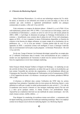 17
2 - L’histoire du Marketing Digital.
Selon Christiane Waterschoot « Le web est une technologie majeure du 21e siècle.
Sa nature, sa structure et son utilisation ont évolués au cours du temps, et, force est de
constater que cette évolution a également profondément modifié nos pratiques
commerciales et sociales. » (Du web 1.0 au web 4.0)
Cette croissance se compose de plusieurs phases : d’abord il y a eu le Web 1.0 (ou
web traditionnel), présent entre 1991 et 1999, « c’est avant tout un web statique, centré sur
la distribution d’informations », ensuite est arrivé le web 2.0 (ou web social) présent de
2000 à 2009, « il privilégie la dimension de partage et d’échange d’informations et de
contenus ». Actuellement, nous sommes dans la phase du web 3.0 (ou web sémantique),
apparu en 2010, « il vise à organiser la masse d’informations disponibles en fonction du
contexte et des besoins de chaque utilisateur, en tenant compte de sa localisation, de ses
préférences, etc… ». Et ce n’est pas terminé ! Certains parlent déjà du web 4.0 qui
apparaîtra en 2020, « caractérisé comme web intelligent il visera à immerger l’individu
dans un environnement web de plus en plus prégnant. » (Christiane Waterschoot : Du web
1.0 au web 4.0).
En dix ans, l’usage d’internet s’est fortement développé, aujourd’hui, on compte plus
de 2,7 milliards d’internautes dans le monde. Cette universalisation du net a conduit le
monde vers une digitalisation de l’économie et atteint tous les secteurs d’activité, ce qui
force les organisations à revoir leurs stratégies marketing.
Selon François Scheid, Renaud Vaillant et Grégoire de Montaigu, « le marketing est une
des activités de base d’une organisation, au même titre que la vente ou la production, qui
tout comme l’ensemble des activités des organisations, a été profondément affectée par
l’émergence des Nouvelles Technologies de l’Information et de la Communication (NTIC)
». D’où l’apparition du terme « d’e-business » inventé par Lou Garner, président d’IBM de
1991 à 2001.
L’e-business se définirait donc comme l’utilisation des NTIC dans les actions
marketing d’une entreprise. Cependant selon les trois auteurs du Marketing Digital, « cette
définition ne suffit pas à rendre la réalité professionnelle de cette activité. […] Le rôle de
l’e-marketeur reste associé à Internet et à des tactiques marketings autour d’un site web
[…] alors qu’en quelques années, le champ d’action s’est profondément élargit.
Aujourd’hui un e-marketeur intervient sur une multitude de canaux numériques : site web,
email, réseaux sociaux, mobile, tablette, …»
Pour désigner le e-marketing, de nombreux termes sont utilisés : « notamment celui
de digital marketing, qui pourrait être traduit par marketing numérique. Mais il est employé
comme tel en français sous la forme de marketing digital » (Le Marketing Digital)
 