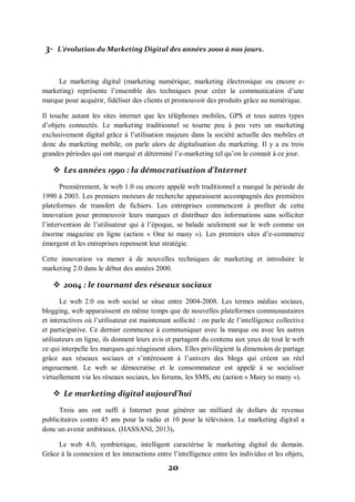 20
3- L’évolution du Marketing Digital des années 2000 à nos jours.
Le marketing digital (marketing numérique, marketing électronique ou encore e-
marketing) représente l’ensemble des techniques pour créer la communication d’une
marque pour acquérir, fidéliser des clients et promouvoir des produits grâce au numérique.
Il touche autant les sites internet que les téléphones mobiles, GPS et tous autres types
d’objets connectés. Le marketing traditionnel se tourne peu à peu vers un marketing
exclusivement digital grâce à l’utilisation majeure dans la société actuelle des mobiles et
donc du marketing mobile, on parle alors de digitalisation du marketing. Il y a eu trois
grandes périodes qui ont marqué et déterminé l’e-marketing tel qu’on le connait à ce jour.
 Les années 1990 : la démocratisation d’Internet
Premièrement, le web 1.0 ou encore appelé web traditionnel a marqué la période de
1990 à 2003. Les premiers moteurs de recherche apparaissent accompagnés des premières
plateformes de transfert de fichiers. Les entreprises commencent à profiter de cette
innovation pour promouvoir leurs marques et distribuer des informations sans solliciter
l’intervention de l’utilisateur qui à l’époque, se balade seulement sur le web comme un
énorme magazine en ligne (action « One to many »). Les premiers sites d’e-commerce
émergent et les entreprises repensent leur stratégie.
Cette innovation va mener à de nouvelles techniques de marketing et introduire le
marketing 2.0 dans le début des années 2000.
 2004 : le tournant des réseaux sociaux
Le web 2.0 ou web social se situe entre 2004-2008. Les termes médias sociaux,
blogging, web apparaissent en même temps que de nouvelles plateformes communautaires
et interactives où l’utilisateur est maintenant sollicité : on parle de l’intelligence collective
et participative. Ce dernier commence à communiquer avec la marque ou avec les autres
utilisateurs en ligne, ils donnent leurs avis et partagent du contenu aux yeux de tout le web
ce qui interpelle les marques qui réagissent alors. Elles privilégient la dimension de partage
grâce aux réseaux sociaux et s’intéressent à l’univers des blogs qui créent un réel
engouement. Le web se démocratise et le consommateur est appelé à se socialiser
virtuellement via les réseaux sociaux, les forums, les SMS, etc (action « Many to many »).
 Le marketing digital aujourd’hui
Trois ans ont suffi à Internet pour générer un milliard de dollars de revenus
publicitaires contre 45 ans pour la radio et 10 pour la télévision. Le marketing digital a
donc un avenir ambitieux. (HASSANI, 2013).
Le web 4.0, symbiotique, intelligent caractérise le marketing digital de demain.
Grâce à la connexion et les interactions entre l’intelligence entre les individus et les objets,
 