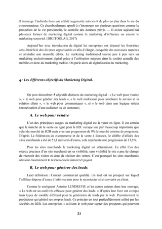 21
il immerge l’individu dans une réalité augmentée intervient de plus en plus dans la vie du
consommateur. Ce chamboulement appelé à s’interroger sur plusieurs questions comme la
protection de la vie personnelle, le contrôle des données privés … Il existe aujourd’hui
plusieurs formes de marketing digital comme le marketing d’influence ou encore le
marketing sensoriel. (DIGITOOLAB, 2017)
Aujourd’hui avec introduction de digital les entreprises ont dépassé les frontières
ainsi bénéficié des diverses opportunités et afin d’élargir, conquérir des nouveaux marchés
et atteindre une nouvelle cibles. Le marketing traditionnel tourne peu à peu vers un
marketing exclusivement digital grâce à l’utilisation majeure dans la société actuelle des
mobiles et donc du marketing mobile. On parle alors de digitalisation du marketing.
4- Les différents objectifs du Marketing Digital.
On peut dénombrer 5 objectifs distincts du marketing digital : « Le web pour vendre
», « le web pour générer des leads », « le web multicanal pour améliorer le service et la
relation client », « le web pour communiquer », et « le web dans une logique média
(monétisation d’une audience ou de contenus).
A. Le web pour vendre
L’un des principaux usages du marketing digital est la vente en ligne. Il est certain
que le marché de la vente en ligne pour le B2C occupe une part beaucoup importante que
celui du marché du B2B mais avec une progression de 9% le marché continu de progresser.
D’après La Fédération du e-commerce et de la vente à distance, le chiffre d’affaire des
sites marchands a été de 51,1 milliards d’euros, cela représente une progression de 13,5%.
Pour les sites marchands le marketing digital est déterminant. En effet l’un des
enjeux cruciaux d’un site marchand est sa visibilité, sans visibilité le site a peu de change
de recevoir des visites et donc de réaliser des ventes. C’est pourquoi les sites marchands
utilisent énormément le référencement naturel et payant.
B. Le web pour générer des leads
Lead définition : Contact commercial qualifié. Un lead est un prospect sur lequel
l’affileur dispose d’assez d’informations pour le recontacter et le convertir en client.
Comme le soulignent Antoine LENDREVIE et les autres auteurs dans leur ouvrage,
« Le web est un outil très efficace pour générer des leads. » D’après leur livre ont compte
trois types de modèle différent pour la génération de leads par le web. Premièrement le
producteur qui généré ses propres leads. Ce principe est tout particulièrement utilisé par les
sociétés en B2B. Les entreprises « utilisent le web pour capter des prospects qui pourront
 