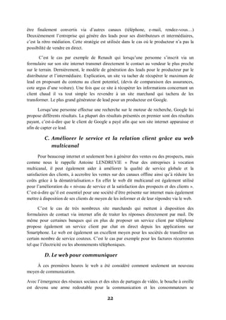 22
être finalement convertis via d’autres canaux (téléphone, e-mail, rendez-vous…)
Deuxièmement l’entreprise qui génère des leads pour ses distributeurs et intermédiaires,
c’est la rétro médiation. Cette stratégie est utilisée dans le cas où le producteur n’a pas la
possibilité de vendre en direct.
C’est le cas par exemple de Renault qui lorsqu’une personne s’inscrit via un
formulaire sur son site internet transmet directement le contact au vendeur le plus proche
sur le terrain. Dernièrement, le modèle de génération des leads pour le producteur par le
distributeur et l’intermédiaire. Explication, un site va tacher de récupérer le maximum de
lead en proposant du contenu au client potentiel, (devis de comparaison des assurances,
cote argus d’une voiture). Une fois que ce site à récupérer les informations concernant un
client chaud il va tout simple les revendre à un site marchand qui tachera de les
transformer. Le plus grand générateur de lead pour un producteur est Google.
Lorsqu’une personne effectue une recherche sur le moteur de recherche, Google lui
propose différents résultats. La plupart des résultats présentés en premier sont des résultats
payant, c’est-à-dire que le client de Google a payé afin que son site internet apparaisse et
afin de capter ce lead.
C. Améliorer le service et la relation client grâce au web
multicanal
Pour beaucoup internet et seulement bon à générer des ventes ou des prospects, mais
comme nous le rappelle Antoine LENDREVIE « Pour des entreprises à vocation
multicanal, il peut également aider à améliorer la qualité de service globale et la
satisfaction des clients, à accroître les ventes sur des canaux offline ainsi qu’à réduire les
coûts grâce à la dématérialisation.» En effet le web dit multicanal est également utilisé
pour l’amélioration du « niveau de service et la satisfaction des prospects et des clients ».
C’est-à-dire qu’il est essentiel pour une société d’être présente sur internet mais également
mettre à disposition de ses clients de moyen de les informer et de leur répondre via le web.
C’est le cas de très nombreux site marchands qui mettent à disposition des
formulaires de contact via internet afin de traiter les réponses directement par mail. De
même pour certaines banques qui en plus de proposer un service client par téléphone
propose également un service client par chat en direct depuis les applications sur
Smartphone. Le web est également un excellent moyen pour les sociétés de transférer un
certain nombre de service couteux. C’est le cas par exemple pour les factures récurrentes
tel que l’électricité ou les abonnements téléphoniques.
D. Le web pour communiquer
À ces premières heures le web a été considéré comment seulement un nouveau
moyen de communication.
Avec l’émergence des réseaux sociaux et des sites de partages de vidéo, le bouche à oreille
est devenu une arme redoutable pour la communication et les consommateurs se
 