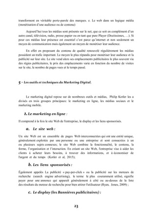 23
transforment en véritable porte-parole des marques. e. Le web dans un logique média
(monétisation d’une audience ou de contenu)
Aujourd’hui tous les médias sont présents sur le net, que ce soit en complément d’un
autre canal, télévision, radio, presse papier ou en tant que pure Player (Doctissimes, …). Si
pour ces médias leur présence est essentiel c’est parce qu’internet et non seulement un
moyen de communication mais également un moyen de monétiser leur audience.
En effet en proposant du contenu de qualité renouvelé régulièrement les médias
possèdent un trafic important. Le moyen le plus répandu pour monétiser leur audience et la
publicité sur leur site. Le site vend alors ses emplacements publicitaires le plus souvent via
des régies publicitaires, le prix des emplacements varie en fonction du nombre de visites
sur le site, le nombre de pages vues et le temps passé.
5 - Les outils et techniques du Marketing Digital.
Le marketing digital repose sur de nombreux outils et médias, Philip Kotler les a
divisés en trois groupes principaux: le marketing en ligne, les médias sociaux et le
marketing mobile.
1.Le marketing en ligne :
Il comprend à la fois le site Web de l'entreprise, le display et les liens sponsorisés.
a. Le site web :
Un site Web est un ensemble de pages Web interconnectées qui ont une entité unique,
généralement exploitée par une personne ou une entreprise et sont consacrées à un
ou plusieurs sujets connexes; le site Web combine la fonctionnalité, le contenu, la
forme, l’organisation et l’interaction. En créant un site Web, l'entreprise vise à aider les
clients à acheter leurs besoins, à trouver des informations, et à économiser de
l'argent et du temps (Kotler et al, 2015);
b. Les liens sponsorisés :
Également appelés La publicité « pay-per-click » ou la publicité sur les moteurs de
recherche (search engine advertising), le terme le plus couramment utilisé, signifie
payer pour une annonce qui apparaît généralement à côté ou au-dessus de la liste
des résultats du moteur de recherche pour bien attirer l'utilisateur (Ryan, Jones, 2009) ;
c. Le display (les Bannières publicitaires) :
 