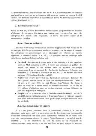 24
La première bannière à être diffusée en 1994 par AT & T, la différence entre les formes de
ces bannières ne concerne pas seulement sa taille mais son contenu, on y trouve des GIF
animés, des bannières interactives et aujourd'hui on trouve des bannières sous forme de
vidéos (Scheid et al, 2012);
2. Les medias sociaux :
Grâce au Web 2.0, il existe de nombreux médias sociaux qui permettent aux individus
d'échanger des messages, des photos, des vidéos entre eux ou même avec des
entreprises. Ces médias sont polyvalents. On trouve des réseaux sociaux et des
communautés virtuelles.
a. les réseaux sociaux :
Les sites de réseautage social sont un ensemble d'applications Web basées sur des
technologies Web 2.0 qui présentent de nombreux avantages car ils aident à connecter
les entreprises aux consommateurs et à développer des relations de manière
opportune et rentable.(Vinerean et al, 2013) Les principaux sites de réseautage social
actuellement les plus utilisés en marketing sont:
 Facebook : Facebook est le terrain social le plus important et le plus populaire,
lancé par Mark Zukerbeg en 2004, il permet aux utilisateurs de publier des
images, des vidéos et des fichiers, créer ou rejoindre des groupes,
L'importance de ce site provient de: - la diversité des langues, 96 langues sont
disponibles ; - 2 milliards d’utilisateurs en mai 2017 ; - des revenus très élevés
atteignant 17928 millions de dollars en 2015.
 Twitter : un site créé par Twitter Inc., il permet aux utilisateurs d'envoyer des
SMS gratuits, appelés tweets, en ligne par messagerie instantanée, Twitter a
été créé le 21 mars 2006 par Jack Dorsey, Evan Wiliams, Biz Stone, et
lancé en Juillet de la même année, le nombre d'utilisateurs de ce site est
313 millions d'utilisateurs avec un nombre moyen de tweets de 500 tweets par
jour, il est disponible en 40 langues.
 Google + : c’est le réseau social de la Fondation américaine Google, lancé le 28
juin 2011, permet le téléchargement et le partage d'images et vidéos et enregistre
plus de 90 millions d'utilisateurs, bien que le temps passé par l'utilisateur sur ce
site soit faible.
b .Les communautés en ligne :
Il y a une grande confusion entre la communauté virtuelle et le site du
réseautage social parce qu'il y a une relation entre les deux termes: une communauté a
besoin d'un réseau social, c'est-à-dire qu'une communauté virtuelle est un réseau social
avec des caractéristiques uniques ; Y compris l'objectif commun et partagé de tous les
membres , Et les interactions au sein du réseau ne se produisent pas
automatiquement chaque membre a un rôle spécifique, on peut trouver de nouveaux
 