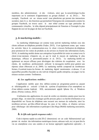 25
membres, des administrateurs et des visiteurs, ainsi que la caractéristique la plus
importante est le sentiment d’appartenance au groupe (Scheid et al, 2012) ; Par
exemple, Facebook est un réseau social (une plateforme qui permet des interactions
sociales), mais il y a des fonctions qui permettent l'émergence de communautés comme les
groupes Facebook, on trouve aussi le mot tribal comme un type particulier de
communautés virtuelles, la tribu dépend principalement de l'émotion et l'exemple le plus
frappant de ceci est les pages de fans sur Facebook.
3 .le marketing mobile :
Le marketing téléphonique est comme toute activité marketing réalisée avec des
clients utilisant un téléphone portable (Yadav, 2015), il est également connu que toutes
les activités liées à la communication avec le client à travers l'utilisation du téléphone
pour promouvoir les ventes de produits ou de services ou fournir des informations (Latto,
2014) ; le marketing mobile donne aux entreprises la possibilité de rester en contact avec le
client à tout moment, n'importe où, ce qui le rend le moyen de marketing le plus
dynamique, efficace et personnel(Lamarre et al, 2012); Le marketing mobile est
également un moyen efficace pour développer des relations de coopération avec les
clients, de nombreux professionnels utilisent la messagerie mobile pour générer une
réponse client (Morozan et al, 2009). Le marketing mobile comprend de nombreuses
formes, il contient toutes les formes de marketing digital mentionnées ci-dessus, il est
aujourd'hui possible d'accéder au site web de n'importe quelle entreprise, ses pages via les
réseaux sociaux comme l'ordinateur.
a. Les applications mobiles :
L'application mobile peut être définie comme un programme gratuit ou payant
et téléchargeable et exécuté à l'aide du système d’exploitation d’un smartphone ou
d’une tablette comme Android, IOS, anciennement appelé Iphone Os, et Windows
phone. (Poirier, Lehoux, 2013)
L'utilisation des applications n'a cessé de croître ces dernières années pour tous les
groupes d'âge, en raison des avantages qu'elle procure grâce à sa facilité d'utilisation et sa
disponibilité sur l'écran du téléphone sans recourir aux moteurs de recherche, ainsi les
nombreux services qu’elles offrent tels que les jeux et les vidéos, et d'autres services
pour télécharger des informations et participer à des blogs (Mobile marketing association,
2008).
b. le QR code (quick response code) :
Code à réponse rapide ou code 2D (2 dimensions) est un code bidimensionnel qui
permet de stocker des informations numériques (textes, adresses web, etc.) et peut être lu
via un smartphone avec une caméra et un lecteur approprié (application spéciale) , il
 