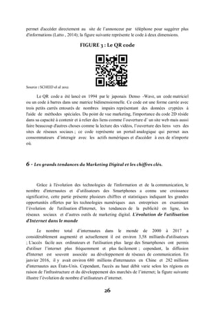 26
permet d'accéder directement au site de l’annonceur par téléphone pour suggérer plus
d'informations (Latto , 2014); la figure suivante représente le code à deux dimensions.
FIGURE 3 : Le QR code
Source : SCHEID el al 2012
Le QR code a été lancé en 1994 par le japonais Denso -Wave, un code matriciel
ou un code à barres dans une matrice bidimensionnelle. Ce code est une forme carrée avec
trois petits carrés entourés de nombres impairs représentant des données cryptées à
l'aide de méthodes spéciales. Du point de vue marketing, l'importance du code 2D réside
dans sa capacité à contenir et à relier des liens comme l’ouverture d’ un site web mais aussi
faire beaucoup d'autres choses comme la lecture des vidéos, l’ouverture des liens vers des
sites de réseaux sociaux ; ce code représente un portail analogique qui permet aux
consommateurs d’interagir avec les actifs numériques et d'accéder à eux de n'importe
où.
6 - Les grands tendances du Marketing Digital et les chiffres clés.
Grâce à l'évolution des technologies de l'information et de la communication, le
nombre d'internautes et d’utilisateurs des Smartphones a connu une croissance
significative, cette partie présente plusieurs chiffres et statistiques indiquant les grandes
opportunités offertes par les technologies numériques aux entreprises en examinant
l’évolution de l'utilisation d'Internet, les tendances de la publicité en ligne, les
réseaux sociaux et d’autres outils de marketing digital. L’évolution de l'utilisation
d'Internet dans le monde
Le nombre total d’internautes dans le monde de 2000 à 2017 a
considérablement augmenté et actuellement il est environ 3,58 milliards d'utilisateurs
; L'accès facile aux ordinateurs et l'utilisation plus large des Smartphones ont permis
d'utiliser l’internet plus fréquemment et plus facilement ; cependant, la diffusion
d'Internet est souvent associée au développement de réseaux de communication. En
janvier 2016, il y avait environ 680 millions d'internautes en Chine et 282 millions
d'internautes aux États-Unis. Cependant, l'accès au haut débit varie selon les régions en
raison de l'infrastructure et du développement des marchés de l’internet; la figure suivante
illustre l’évolution de nombre d’utilisateurs d’internet.
 