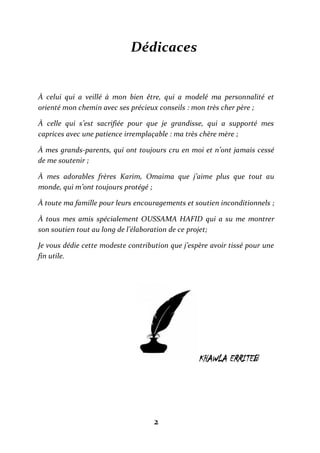 2
Dédicaces
À celui qui a veillé à mon bien être, qui a modelé ma personnalité et
orienté mon chemin avec ses précieux conseils : mon très cher père ;
À celle qui s’est sacrifiée pour que je grandisse, qui a supporté mes
caprices avec une patience irremplaçable : ma très chère mère ;
À mes grands-parents, qui ont toujours cru en moi et n’ont jamais cessé
de me soutenir ;
À mes adorables frères Karim, Omaima que j’aime plus que tout au
monde, qui m’ont toujours protégé ;
À toute ma famille pour leurs encouragements et soutien inconditionnels ;
À tous mes amis spécialement OUSSAMA HAFID qui a su me montrer
son soutien tout au long de l’élaboration de ce projet;
Je vous dédie cette modeste contribution que j’espère avoir tissé pour une
fin utile.
KHAWLA ERRITEB
 