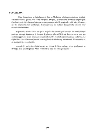 30
CONCLUSION :
Il est évident que le digital pourrait être un Marketing très important et une stratégie
différentiation de qualité pour toute entreprise. De plus, les meilleures méthodes et pratiques
d’utilisation du digital ont été découvertes au cours de précédentes études où il a été démontré
que les internautes font confiance à la manière que les moteurs de recherche utilisent pour
délivrer l’information.
Cependant, la triste vérité est que la majorité des thématiques ont déjà été traité quelque
part sur Internet, également il devient de plus en plus difficile de faire en sorte que son
contenu apparaisse avant celui des concurrents sur les résultats des moteurs de recherche. Le
digital intervient désormais partout sans supplanter le Marketing traditionnel, il le complète et
en augmente les opportunités.
Au-delà le marketing digital ouvre ses portes de bien analyser et en profondeur sa
stratégie dans les entreprises. Alors comment se faire une stratégie digital ?
 
