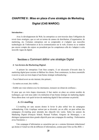 31
CHAPITRE II : Mise en place d’une stratégie de Merketing
Digital (CAS MAROC)
Introduction :
Avec le développement du Web, les entreprises se sont trouvées dans l’obligation de
revoir leurs stratégies, que ce soit en termes de canaux de distribution, d’organisation, de
marketing, etc. Certaines entreprises ont su comprendre et s’adapter aux nouvelles
technologies de l’information et de la communication sur le web, d’autres ne se rendent
pas encore compte des enjeux ne possèdent pas les compétences afin de s’adapter à cette
nouvelle vague du digital.
Section 1: Comment définir une stratégie Digital
1- Les leviers du Marketing Digital.
A présent les entreprises l’ont bien compris, il est nécessaire d’investir dans le
marketing digital pour recruter et fidéliser les clients. Pour commencer, la chose essentielle
à savoir ce sont ces trois étapes d’une bonne stratégie webmarketing :
- Tout d’abord avoir un site internet, être présent ;
- Le mettre en avant, être visible ;
- Etablir une vraie relation avec les internautes, instaurer un climat de confiance ;
Et pour que ces trois étapes réussissent, il faut mettre en place un certain nombre de
techniques, qui vont nous aider à la réalisation d’une bonne stratégie de marketing digital.
Nous allons donc voir quels leviers du marketing digital il faut actionner en priorité.
A. L’e-mailing
L’e-mailing est sans aucuns doutes le levier le plus utilisé lors de campagnes
webmarketing. Cela s’explique surtout par sa diversité, car en effet, on peut utiliser des
campagnes d’e-mailing pour atteindre des objectifs très variés. Selon les auteurs du
Marketing Digital (François Scheid, Renaud Vaillant, Grégoire de Montaigu), « on
distingue typiquement deux grands objectifs pour une compagne d'e-mailing : l'information
et/ou l'incitation. »
Une campagne d’information se caractérise par un « contenu fortement rédactionnel
qui donne à l’email un rôle de diffusion d’informations, comme peut l’être un flux RSS. »
 